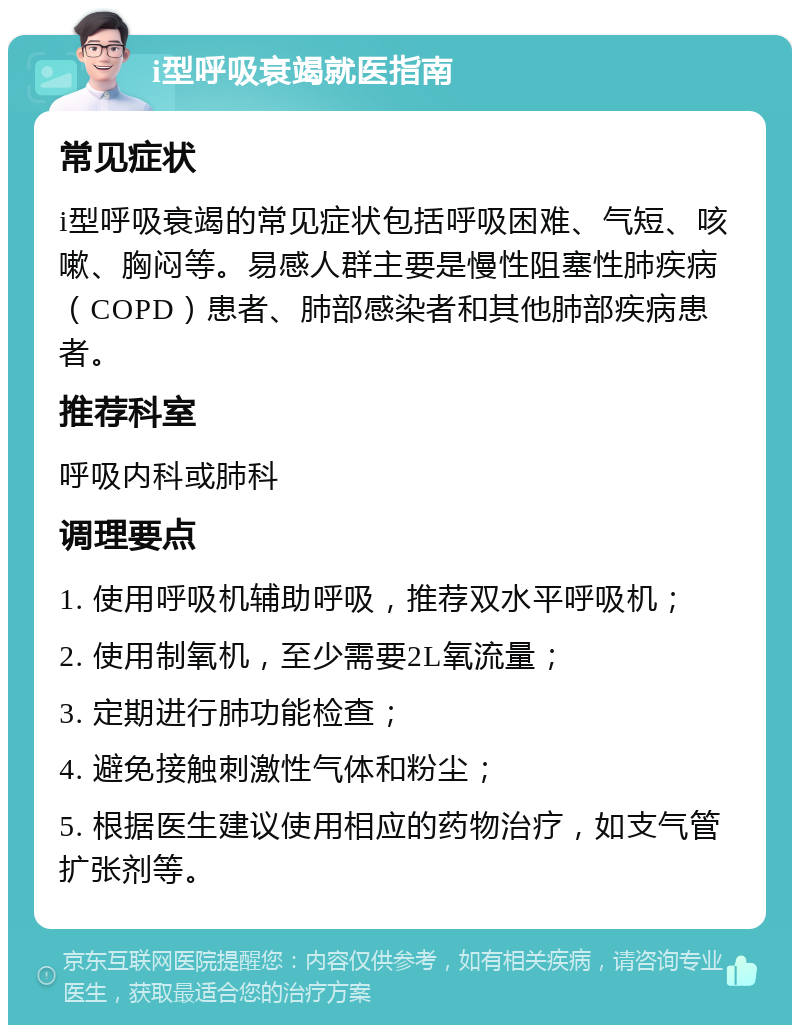 i型呼吸衰竭就医指南 常见症状 i型呼吸衰竭的常见症状包括呼吸困难、气短、咳嗽、胸闷等。易感人群主要是慢性阻塞性肺疾病（COPD）患者、肺部感染者和其他肺部疾病患者。 推荐科室 呼吸内科或肺科 调理要点 1. 使用呼吸机辅助呼吸，推荐双水平呼吸机； 2. 使用制氧机，至少需要2L氧流量； 3. 定期进行肺功能检查； 4. 避免接触刺激性气体和粉尘； 5. 根据医生建议使用相应的药物治疗，如支气管扩张剂等。