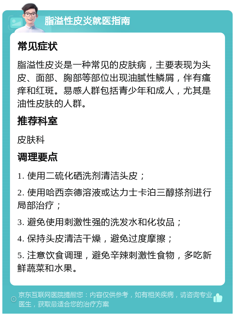 脂溢性皮炎就医指南 常见症状 脂溢性皮炎是一种常见的皮肤病，主要表现为头皮、面部、胸部等部位出现油腻性鳞屑，伴有瘙痒和红斑。易感人群包括青少年和成人，尤其是油性皮肤的人群。 推荐科室 皮肤科 调理要点 1. 使用二硫化硒洗剂清洁头皮； 2. 使用哈西奈德溶液或达力士卡泊三醇搽剂进行局部治疗； 3. 避免使用刺激性强的洗发水和化妆品； 4. 保持头皮清洁干燥，避免过度摩擦； 5. 注意饮食调理，避免辛辣刺激性食物，多吃新鲜蔬菜和水果。