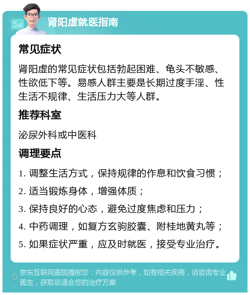 肾阳虚就医指南 常见症状 肾阳虚的常见症状包括勃起困难、龟头不敏感、性欲低下等。易感人群主要是长期过度手淫、性生活不规律、生活压力大等人群。 推荐科室 泌尿外科或中医科 调理要点 1. 调整生活方式，保持规律的作息和饮食习惯； 2. 适当锻炼身体，增强体质； 3. 保持良好的心态，避免过度焦虑和压力； 4. 中药调理，如复方玄驹胶囊、附桂地黄丸等； 5. 如果症状严重，应及时就医，接受专业治疗。