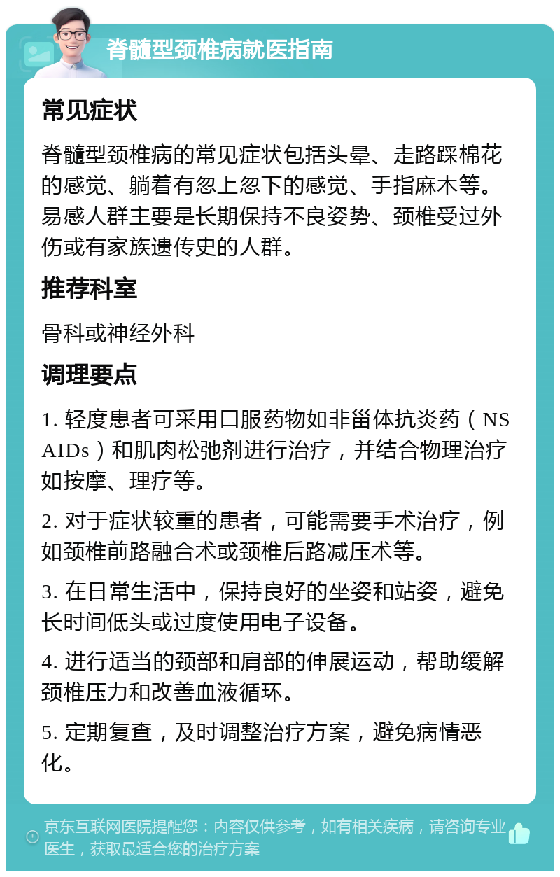 脊髓型颈椎病就医指南 常见症状 脊髓型颈椎病的常见症状包括头晕、走路踩棉花的感觉、躺着有忽上忽下的感觉、手指麻木等。易感人群主要是长期保持不良姿势、颈椎受过外伤或有家族遗传史的人群。 推荐科室 骨科或神经外科 调理要点 1. 轻度患者可采用口服药物如非甾体抗炎药（NSAIDs）和肌肉松弛剂进行治疗，并结合物理治疗如按摩、理疗等。 2. 对于症状较重的患者，可能需要手术治疗，例如颈椎前路融合术或颈椎后路减压术等。 3. 在日常生活中，保持良好的坐姿和站姿，避免长时间低头或过度使用电子设备。 4. 进行适当的颈部和肩部的伸展运动，帮助缓解颈椎压力和改善血液循环。 5. 定期复查，及时调整治疗方案，避免病情恶化。