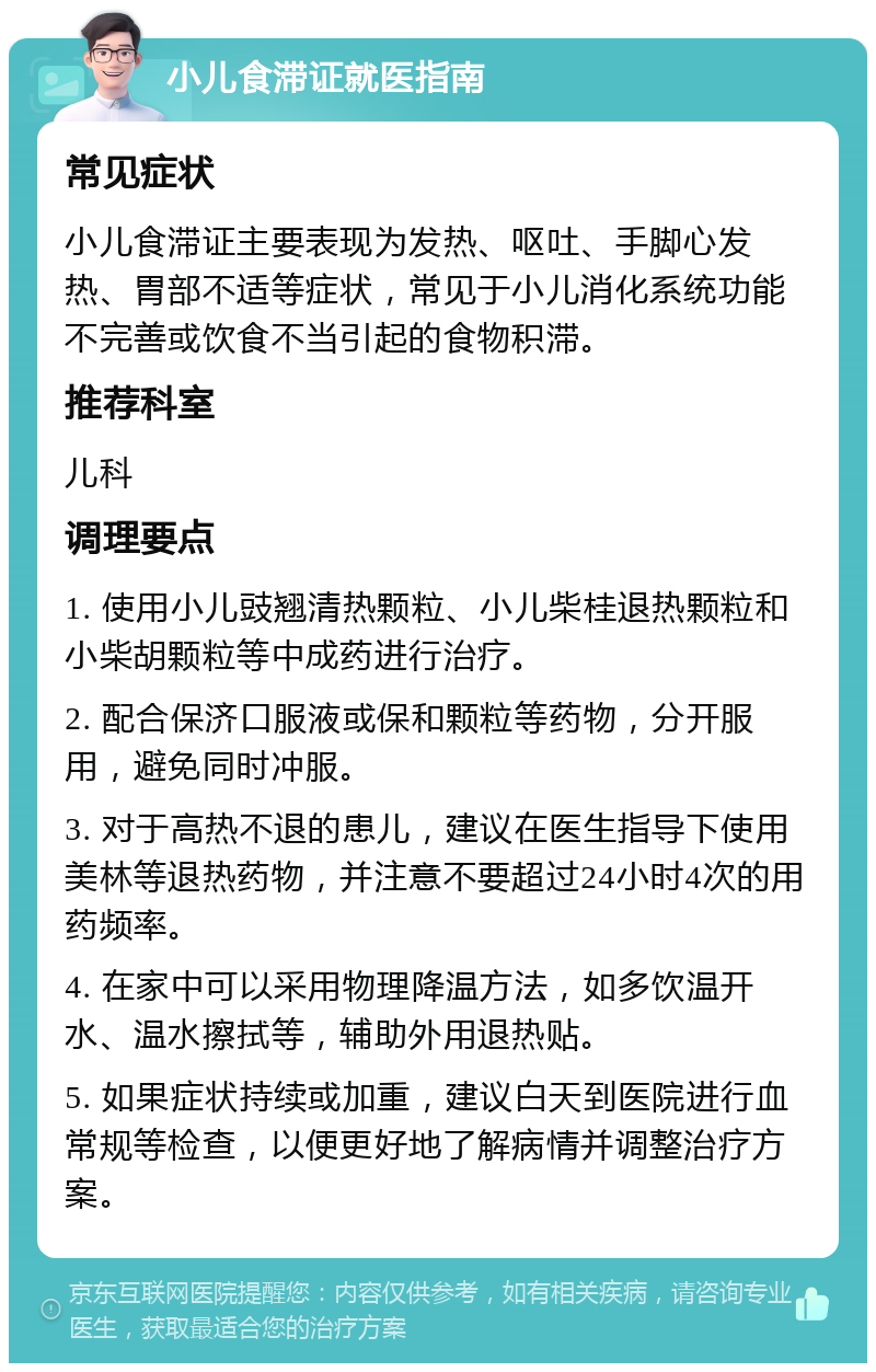 小儿食滞证就医指南 常见症状 小儿食滞证主要表现为发热、呕吐、手脚心发热、胃部不适等症状，常见于小儿消化系统功能不完善或饮食不当引起的食物积滞。 推荐科室 儿科 调理要点 1. 使用小儿豉翘清热颗粒、小儿柴桂退热颗粒和小柴胡颗粒等中成药进行治疗。 2. 配合保济口服液或保和颗粒等药物，分开服用，避免同时冲服。 3. 对于高热不退的患儿，建议在医生指导下使用美林等退热药物，并注意不要超过24小时4次的用药频率。 4. 在家中可以采用物理降温方法，如多饮温开水、温水擦拭等，辅助外用退热贴。 5. 如果症状持续或加重，建议白天到医院进行血常规等检查，以便更好地了解病情并调整治疗方案。