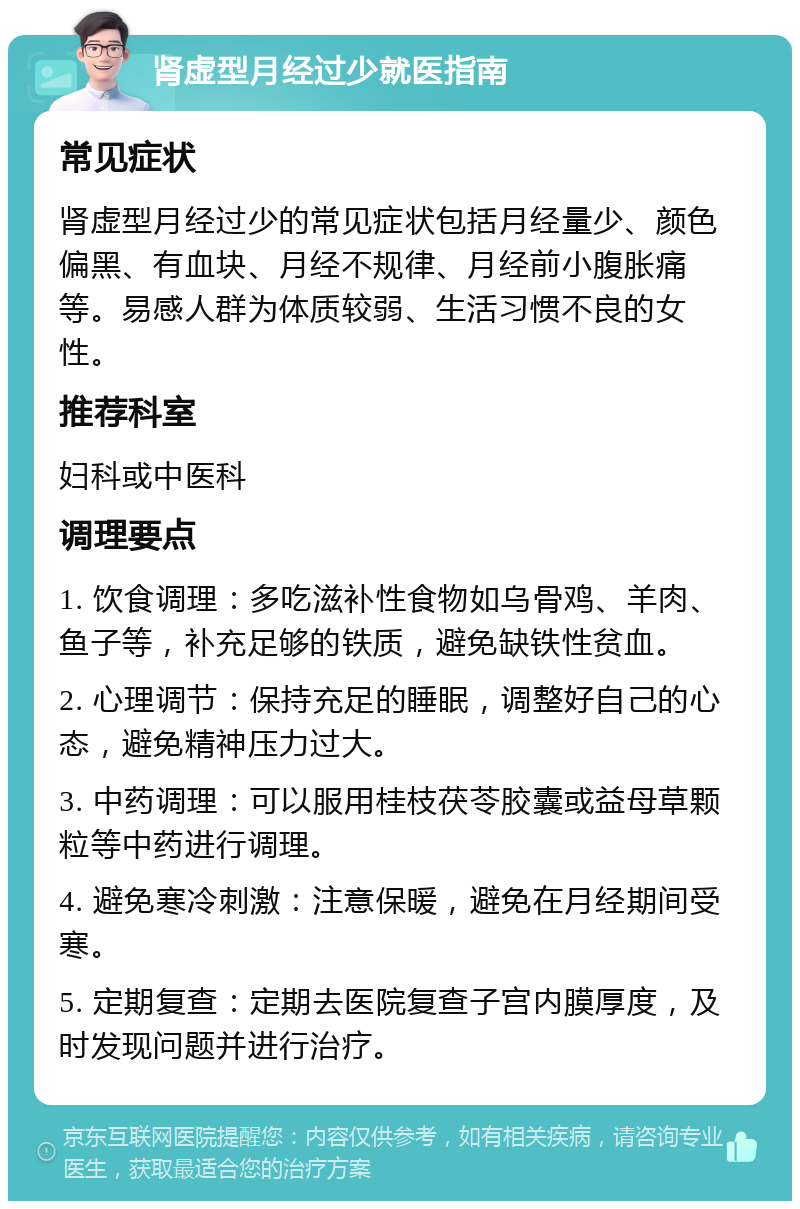 肾虚型月经过少就医指南 常见症状 肾虚型月经过少的常见症状包括月经量少、颜色偏黑、有血块、月经不规律、月经前小腹胀痛等。易感人群为体质较弱、生活习惯不良的女性。 推荐科室 妇科或中医科 调理要点 1. 饮食调理：多吃滋补性食物如乌骨鸡、羊肉、鱼子等，补充足够的铁质，避免缺铁性贫血。 2. 心理调节：保持充足的睡眠，调整好自己的心态，避免精神压力过大。 3. 中药调理：可以服用桂枝茯苓胶囊或益母草颗粒等中药进行调理。 4. 避免寒冷刺激：注意保暖，避免在月经期间受寒。 5. 定期复查：定期去医院复查子宫内膜厚度，及时发现问题并进行治疗。