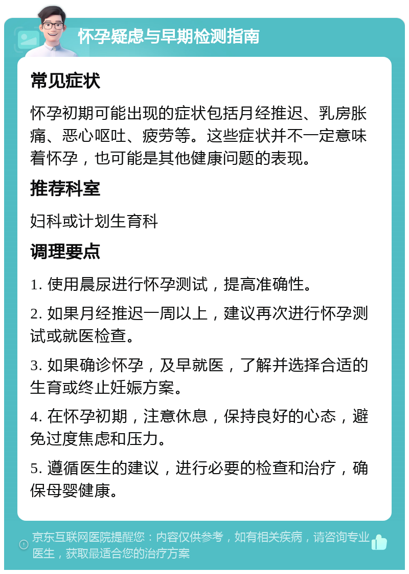 怀孕疑虑与早期检测指南 常见症状 怀孕初期可能出现的症状包括月经推迟、乳房胀痛、恶心呕吐、疲劳等。这些症状并不一定意味着怀孕，也可能是其他健康问题的表现。 推荐科室 妇科或计划生育科 调理要点 1. 使用晨尿进行怀孕测试，提高准确性。 2. 如果月经推迟一周以上，建议再次进行怀孕测试或就医检查。 3. 如果确诊怀孕，及早就医，了解并选择合适的生育或终止妊娠方案。 4. 在怀孕初期，注意休息，保持良好的心态，避免过度焦虑和压力。 5. 遵循医生的建议，进行必要的检查和治疗，确保母婴健康。