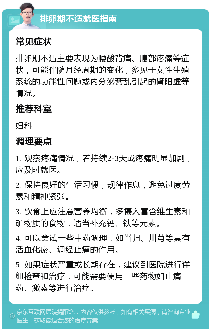 排卵期不适就医指南 常见症状 排卵期不适主要表现为腰酸背痛、腹部疼痛等症状，可能伴随月经周期的变化，多见于女性生殖系统的功能性问题或内分泌紊乱引起的肾阳虚等情况。 推荐科室 妇科 调理要点 1. 观察疼痛情况，若持续2-3天或疼痛明显加剧，应及时就医。 2. 保持良好的生活习惯，规律作息，避免过度劳累和精神紧张。 3. 饮食上应注意营养均衡，多摄入富含维生素和矿物质的食物，适当补充钙、铁等元素。 4. 可以尝试一些中药调理，如当归、川芎等具有活血化瘀、调经止痛的作用。 5. 如果症状严重或长期存在，建议到医院进行详细检查和治疗，可能需要使用一些药物如止痛药、激素等进行治疗。