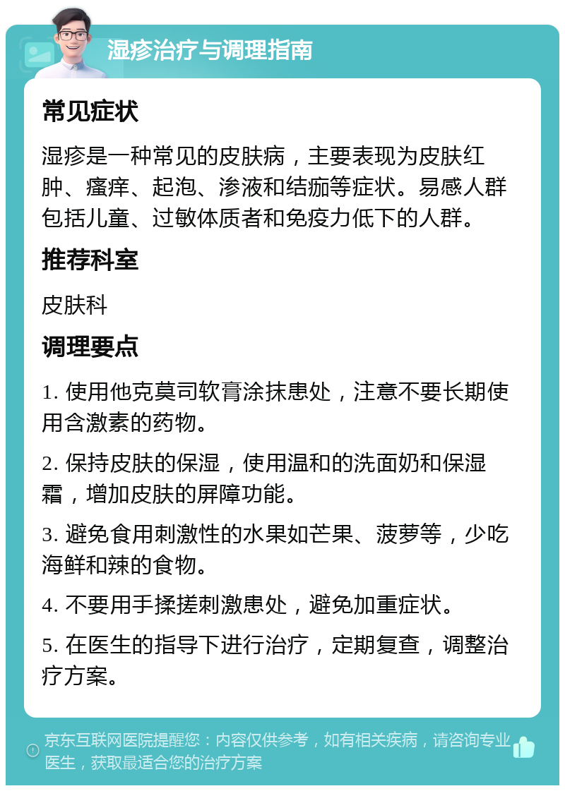 湿疹治疗与调理指南 常见症状 湿疹是一种常见的皮肤病，主要表现为皮肤红肿、瘙痒、起泡、渗液和结痂等症状。易感人群包括儿童、过敏体质者和免疫力低下的人群。 推荐科室 皮肤科 调理要点 1. 使用他克莫司软膏涂抹患处，注意不要长期使用含激素的药物。 2. 保持皮肤的保湿，使用温和的洗面奶和保湿霜，增加皮肤的屏障功能。 3. 避免食用刺激性的水果如芒果、菠萝等，少吃海鲜和辣的食物。 4. 不要用手揉搓刺激患处，避免加重症状。 5. 在医生的指导下进行治疗，定期复查，调整治疗方案。