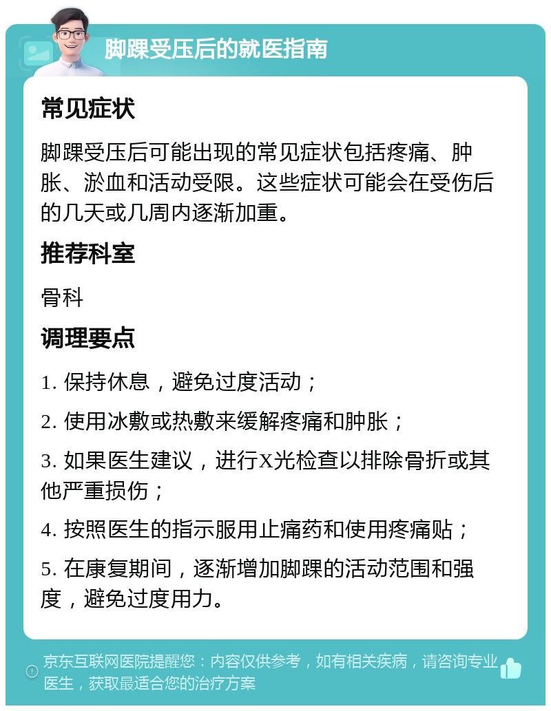 脚踝受压后的就医指南 常见症状 脚踝受压后可能出现的常见症状包括疼痛、肿胀、淤血和活动受限。这些症状可能会在受伤后的几天或几周内逐渐加重。 推荐科室 骨科 调理要点 1. 保持休息，避免过度活动； 2. 使用冰敷或热敷来缓解疼痛和肿胀； 3. 如果医生建议，进行X光检查以排除骨折或其他严重损伤； 4. 按照医生的指示服用止痛药和使用疼痛贴； 5. 在康复期间，逐渐增加脚踝的活动范围和强度，避免过度用力。