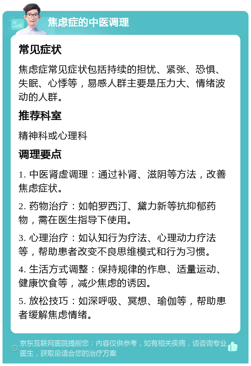 焦虑症的中医调理 常见症状 焦虑症常见症状包括持续的担忧、紧张、恐惧、失眠、心悸等，易感人群主要是压力大、情绪波动的人群。 推荐科室 精神科或心理科 调理要点 1. 中医肾虚调理：通过补肾、滋阴等方法，改善焦虑症状。 2. 药物治疗：如帕罗西汀、黛力新等抗抑郁药物，需在医生指导下使用。 3. 心理治疗：如认知行为疗法、心理动力疗法等，帮助患者改变不良思维模式和行为习惯。 4. 生活方式调整：保持规律的作息、适量运动、健康饮食等，减少焦虑的诱因。 5. 放松技巧：如深呼吸、冥想、瑜伽等，帮助患者缓解焦虑情绪。