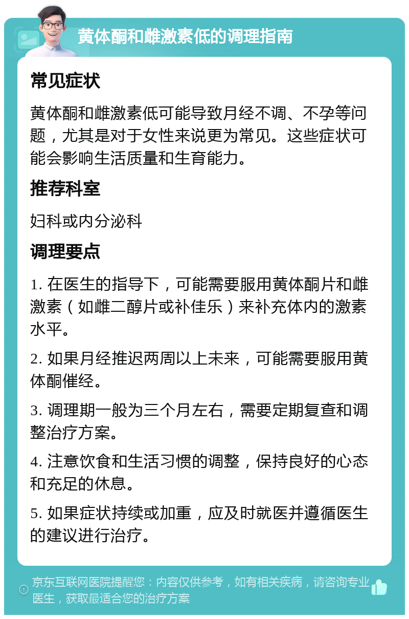 黄体酮和雌激素低的调理指南 常见症状 黄体酮和雌激素低可能导致月经不调、不孕等问题，尤其是对于女性来说更为常见。这些症状可能会影响生活质量和生育能力。 推荐科室 妇科或内分泌科 调理要点 1. 在医生的指导下，可能需要服用黄体酮片和雌激素（如雌二醇片或补佳乐）来补充体内的激素水平。 2. 如果月经推迟两周以上未来，可能需要服用黄体酮催经。 3. 调理期一般为三个月左右，需要定期复查和调整治疗方案。 4. 注意饮食和生活习惯的调整，保持良好的心态和充足的休息。 5. 如果症状持续或加重，应及时就医并遵循医生的建议进行治疗。