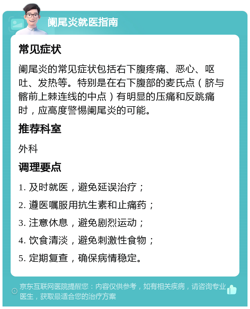 阑尾炎就医指南 常见症状 阑尾炎的常见症状包括右下腹疼痛、恶心、呕吐、发热等。特别是在右下腹部的麦氏点（脐与髂前上棘连线的中点）有明显的压痛和反跳痛时，应高度警惕阑尾炎的可能。 推荐科室 外科 调理要点 1. 及时就医，避免延误治疗； 2. 遵医嘱服用抗生素和止痛药； 3. 注意休息，避免剧烈运动； 4. 饮食清淡，避免刺激性食物； 5. 定期复查，确保病情稳定。