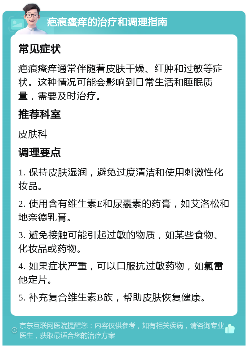 疤痕瘙痒的治疗和调理指南 常见症状 疤痕瘙痒通常伴随着皮肤干燥、红肿和过敏等症状。这种情况可能会影响到日常生活和睡眠质量，需要及时治疗。 推荐科室 皮肤科 调理要点 1. 保持皮肤湿润，避免过度清洁和使用刺激性化妆品。 2. 使用含有维生素E和尿囊素的药膏，如艾洛松和地奈德乳膏。 3. 避免接触可能引起过敏的物质，如某些食物、化妆品或药物。 4. 如果症状严重，可以口服抗过敏药物，如氯雷他定片。 5. 补充复合维生素B族，帮助皮肤恢复健康。