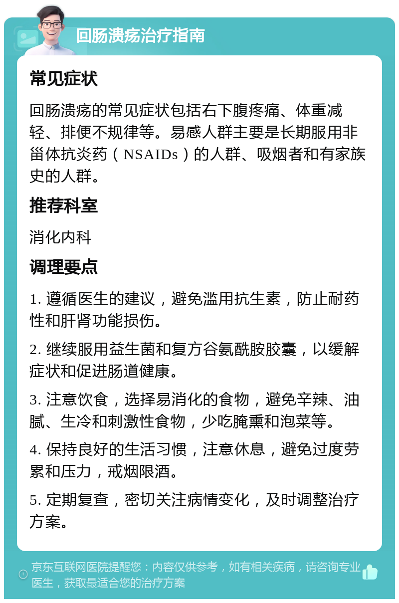 回肠溃疡治疗指南 常见症状 回肠溃疡的常见症状包括右下腹疼痛、体重减轻、排便不规律等。易感人群主要是长期服用非甾体抗炎药（NSAIDs）的人群、吸烟者和有家族史的人群。 推荐科室 消化内科 调理要点 1. 遵循医生的建议，避免滥用抗生素，防止耐药性和肝肾功能损伤。 2. 继续服用益生菌和复方谷氨酰胺胶囊，以缓解症状和促进肠道健康。 3. 注意饮食，选择易消化的食物，避免辛辣、油腻、生冷和刺激性食物，少吃腌熏和泡菜等。 4. 保持良好的生活习惯，注意休息，避免过度劳累和压力，戒烟限酒。 5. 定期复查，密切关注病情变化，及时调整治疗方案。