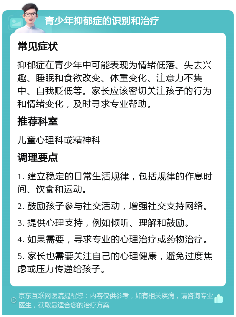 青少年抑郁症的识别和治疗 常见症状 抑郁症在青少年中可能表现为情绪低落、失去兴趣、睡眠和食欲改变、体重变化、注意力不集中、自我贬低等。家长应该密切关注孩子的行为和情绪变化，及时寻求专业帮助。 推荐科室 儿童心理科或精神科 调理要点 1. 建立稳定的日常生活规律，包括规律的作息时间、饮食和运动。 2. 鼓励孩子参与社交活动，增强社交支持网络。 3. 提供心理支持，例如倾听、理解和鼓励。 4. 如果需要，寻求专业的心理治疗或药物治疗。 5. 家长也需要关注自己的心理健康，避免过度焦虑或压力传递给孩子。