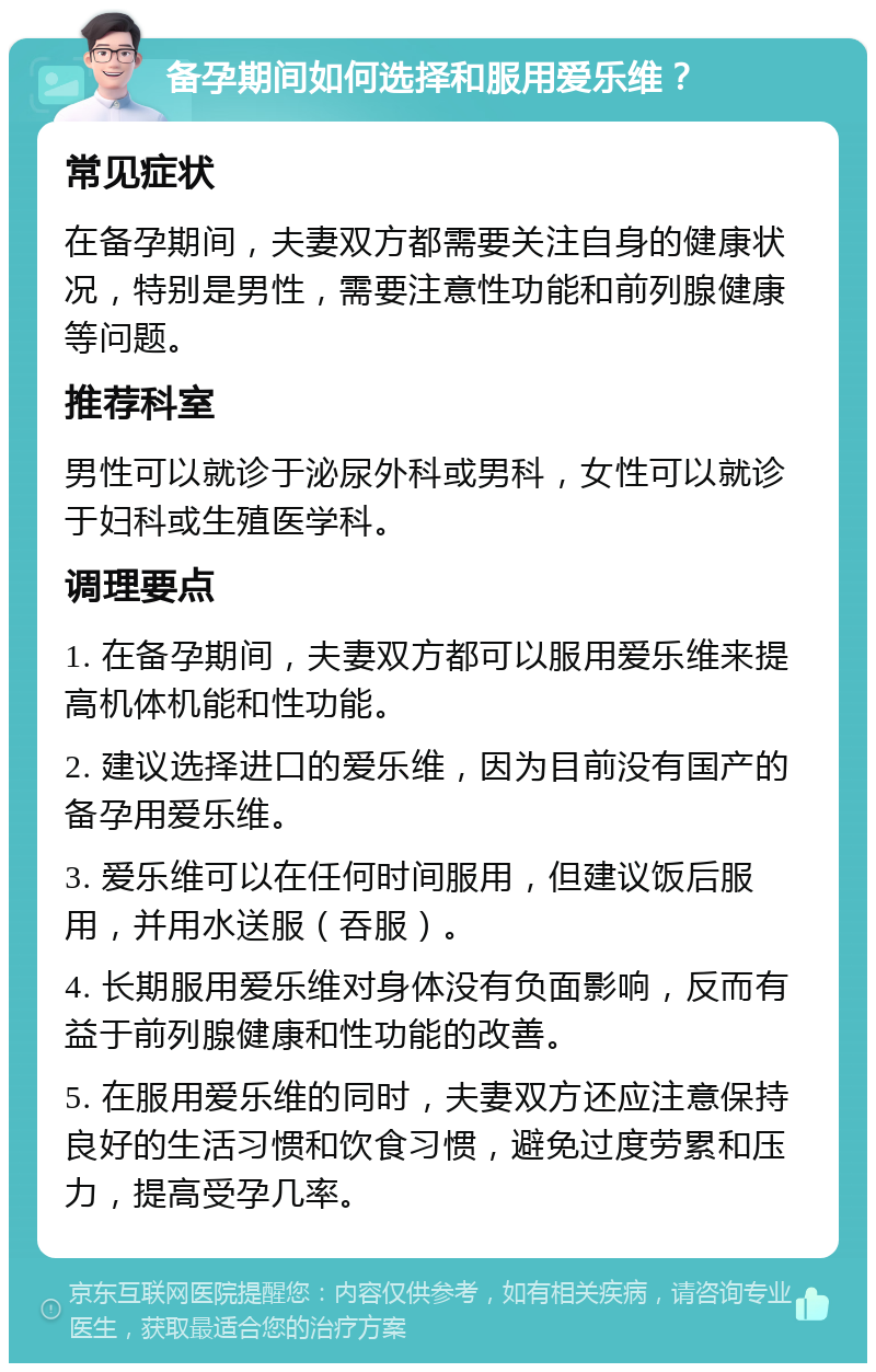 备孕期间如何选择和服用爱乐维？ 常见症状 在备孕期间，夫妻双方都需要关注自身的健康状况，特别是男性，需要注意性功能和前列腺健康等问题。 推荐科室 男性可以就诊于泌尿外科或男科，女性可以就诊于妇科或生殖医学科。 调理要点 1. 在备孕期间，夫妻双方都可以服用爱乐维来提高机体机能和性功能。 2. 建议选择进口的爱乐维，因为目前没有国产的备孕用爱乐维。 3. 爱乐维可以在任何时间服用，但建议饭后服用，并用水送服（吞服）。 4. 长期服用爱乐维对身体没有负面影响，反而有益于前列腺健康和性功能的改善。 5. 在服用爱乐维的同时，夫妻双方还应注意保持良好的生活习惯和饮食习惯，避免过度劳累和压力，提高受孕几率。