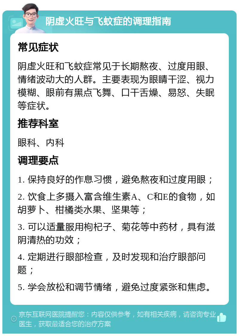 阴虚火旺与飞蚊症的调理指南 常见症状 阴虚火旺和飞蚊症常见于长期熬夜、过度用眼、情绪波动大的人群。主要表现为眼睛干涩、视力模糊、眼前有黑点飞舞、口干舌燥、易怒、失眠等症状。 推荐科室 眼科、内科 调理要点 1. 保持良好的作息习惯，避免熬夜和过度用眼； 2. 饮食上多摄入富含维生素A、C和E的食物，如胡萝卜、柑橘类水果、坚果等； 3. 可以适量服用枸杞子、菊花等中药材，具有滋阴清热的功效； 4. 定期进行眼部检查，及时发现和治疗眼部问题； 5. 学会放松和调节情绪，避免过度紧张和焦虑。