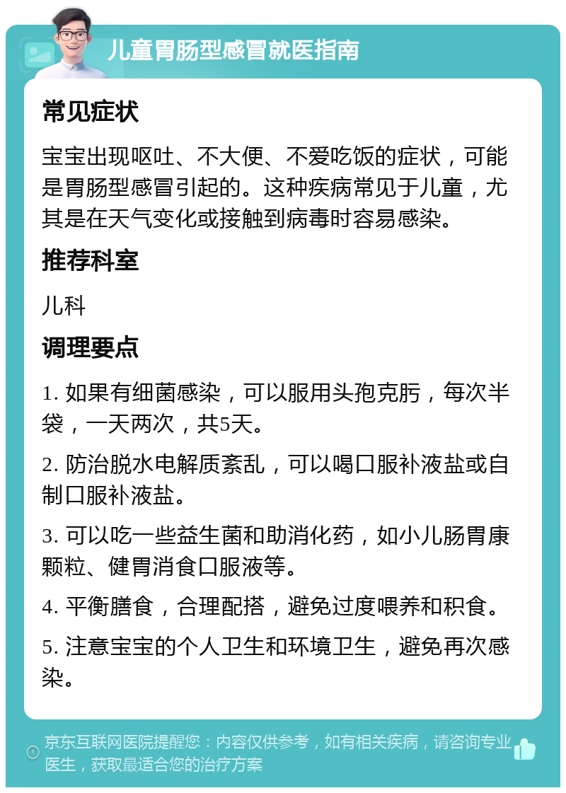 儿童胃肠型感冒就医指南 常见症状 宝宝出现呕吐、不大便、不爱吃饭的症状，可能是胃肠型感冒引起的。这种疾病常见于儿童，尤其是在天气变化或接触到病毒时容易感染。 推荐科室 儿科 调理要点 1. 如果有细菌感染，可以服用头孢克肟，每次半袋，一天两次，共5天。 2. 防治脱水电解质紊乱，可以喝口服补液盐或自制口服补液盐。 3. 可以吃一些益生菌和助消化药，如小儿肠胃康颗粒、健胃消食口服液等。 4. 平衡膳食，合理配搭，避免过度喂养和积食。 5. 注意宝宝的个人卫生和环境卫生，避免再次感染。