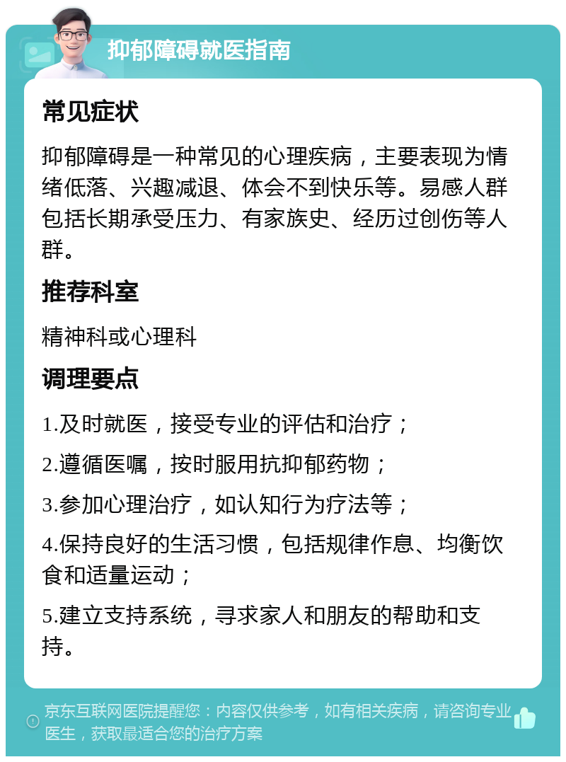 抑郁障碍就医指南 常见症状 抑郁障碍是一种常见的心理疾病，主要表现为情绪低落、兴趣减退、体会不到快乐等。易感人群包括长期承受压力、有家族史、经历过创伤等人群。 推荐科室 精神科或心理科 调理要点 1.及时就医，接受专业的评估和治疗； 2.遵循医嘱，按时服用抗抑郁药物； 3.参加心理治疗，如认知行为疗法等； 4.保持良好的生活习惯，包括规律作息、均衡饮食和适量运动； 5.建立支持系统，寻求家人和朋友的帮助和支持。