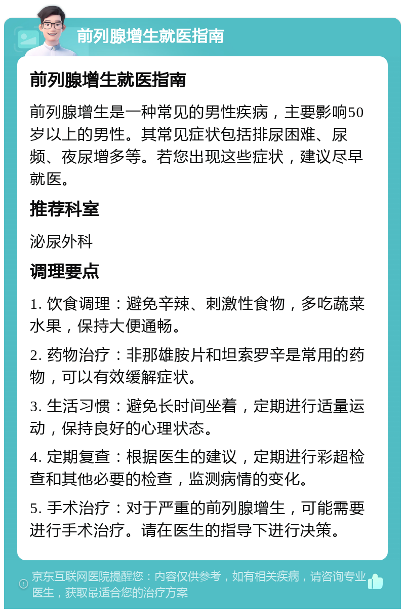 前列腺增生就医指南 前列腺增生就医指南 前列腺增生是一种常见的男性疾病，主要影响50岁以上的男性。其常见症状包括排尿困难、尿频、夜尿增多等。若您出现这些症状，建议尽早就医。 推荐科室 泌尿外科 调理要点 1. 饮食调理：避免辛辣、刺激性食物，多吃蔬菜水果，保持大便通畅。 2. 药物治疗：非那雄胺片和坦索罗辛是常用的药物，可以有效缓解症状。 3. 生活习惯：避免长时间坐着，定期进行适量运动，保持良好的心理状态。 4. 定期复查：根据医生的建议，定期进行彩超检查和其他必要的检查，监测病情的变化。 5. 手术治疗：对于严重的前列腺增生，可能需要进行手术治疗。请在医生的指导下进行决策。