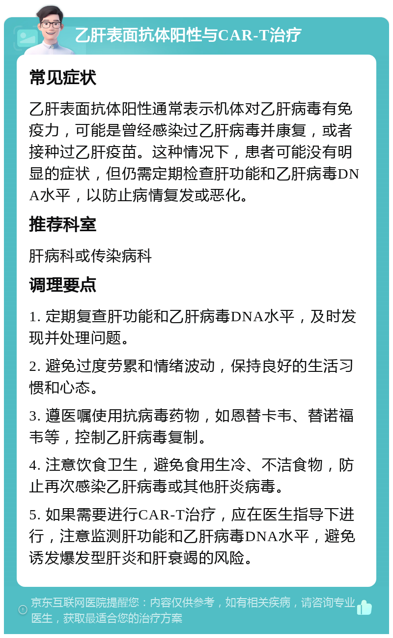 乙肝表面抗体阳性与CAR-T治疗 常见症状 乙肝表面抗体阳性通常表示机体对乙肝病毒有免疫力，可能是曾经感染过乙肝病毒并康复，或者接种过乙肝疫苗。这种情况下，患者可能没有明显的症状，但仍需定期检查肝功能和乙肝病毒DNA水平，以防止病情复发或恶化。 推荐科室 肝病科或传染病科 调理要点 1. 定期复查肝功能和乙肝病毒DNA水平，及时发现并处理问题。 2. 避免过度劳累和情绪波动，保持良好的生活习惯和心态。 3. 遵医嘱使用抗病毒药物，如恩替卡韦、替诺福韦等，控制乙肝病毒复制。 4. 注意饮食卫生，避免食用生冷、不洁食物，防止再次感染乙肝病毒或其他肝炎病毒。 5. 如果需要进行CAR-T治疗，应在医生指导下进行，注意监测肝功能和乙肝病毒DNA水平，避免诱发爆发型肝炎和肝衰竭的风险。