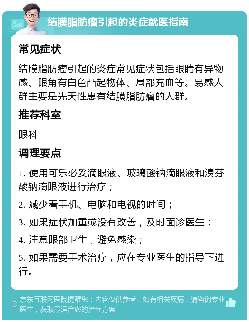 结膜脂肪瘤引起的炎症就医指南 常见症状 结膜脂肪瘤引起的炎症常见症状包括眼睛有异物感、眼角有白色凸起物体、局部充血等。易感人群主要是先天性患有结膜脂肪瘤的人群。 推荐科室 眼科 调理要点 1. 使用可乐必妥滴眼液、玻璃酸钠滴眼液和溴芬酸钠滴眼液进行治疗； 2. 减少看手机、电脑和电视的时间； 3. 如果症状加重或没有改善，及时面诊医生； 4. 注意眼部卫生，避免感染； 5. 如果需要手术治疗，应在专业医生的指导下进行。