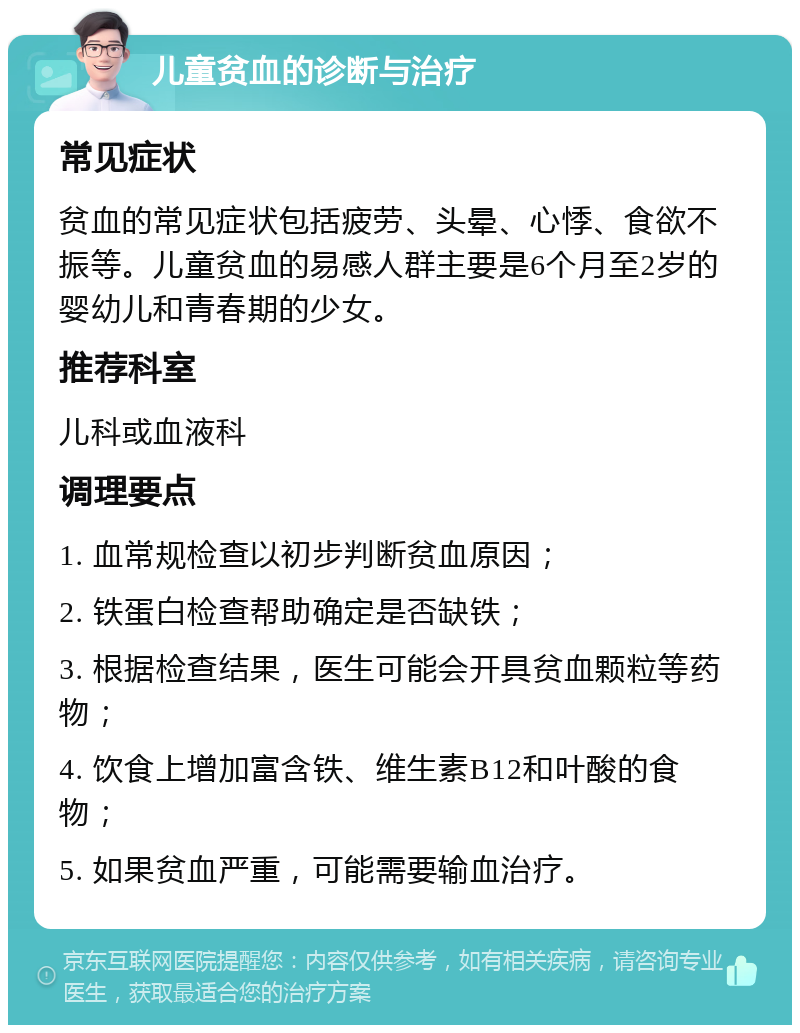 儿童贫血的诊断与治疗 常见症状 贫血的常见症状包括疲劳、头晕、心悸、食欲不振等。儿童贫血的易感人群主要是6个月至2岁的婴幼儿和青春期的少女。 推荐科室 儿科或血液科 调理要点 1. 血常规检查以初步判断贫血原因； 2. 铁蛋白检查帮助确定是否缺铁； 3. 根据检查结果，医生可能会开具贫血颗粒等药物； 4. 饮食上增加富含铁、维生素B12和叶酸的食物； 5. 如果贫血严重，可能需要输血治疗。