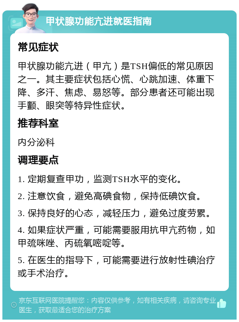 甲状腺功能亢进就医指南 常见症状 甲状腺功能亢进（甲亢）是TSH偏低的常见原因之一。其主要症状包括心慌、心跳加速、体重下降、多汗、焦虑、易怒等。部分患者还可能出现手颤、眼突等特异性症状。 推荐科室 内分泌科 调理要点 1. 定期复查甲功，监测TSH水平的变化。 2. 注意饮食，避免高碘食物，保持低碘饮食。 3. 保持良好的心态，减轻压力，避免过度劳累。 4. 如果症状严重，可能需要服用抗甲亢药物，如甲巯咪唑、丙硫氧嘧啶等。 5. 在医生的指导下，可能需要进行放射性碘治疗或手术治疗。