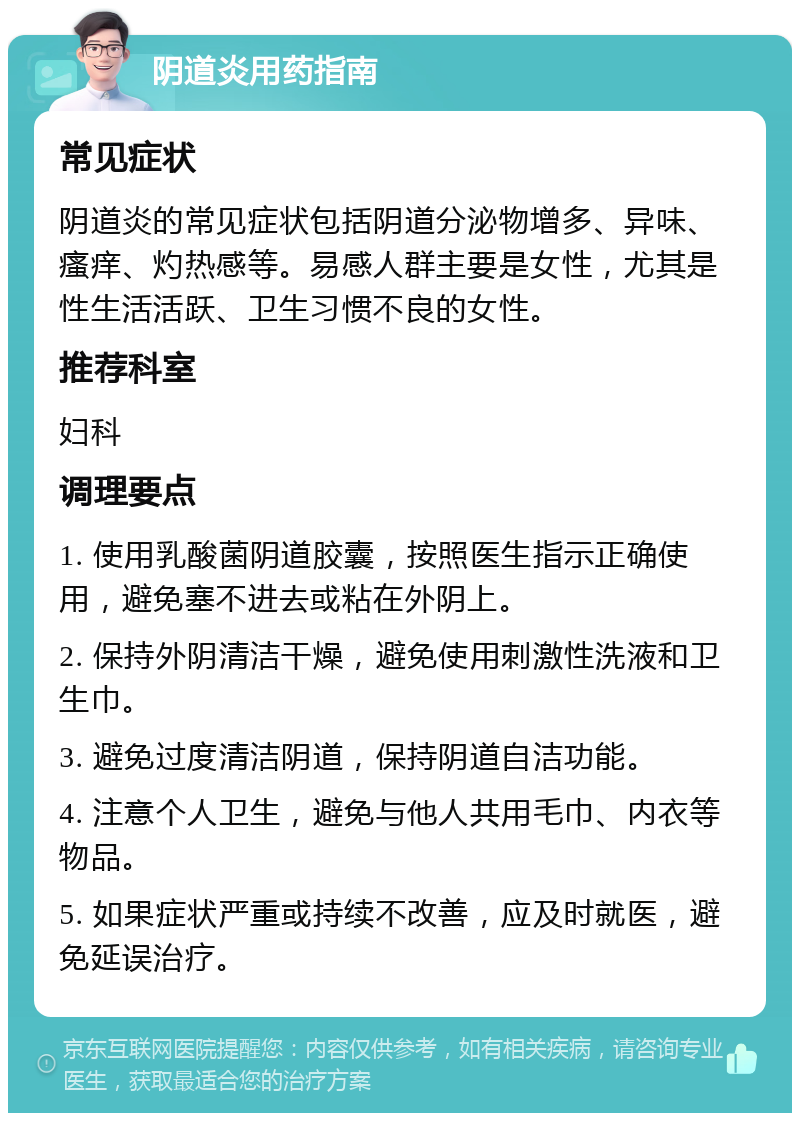 阴道炎用药指南 常见症状 阴道炎的常见症状包括阴道分泌物增多、异味、瘙痒、灼热感等。易感人群主要是女性，尤其是性生活活跃、卫生习惯不良的女性。 推荐科室 妇科 调理要点 1. 使用乳酸菌阴道胶囊，按照医生指示正确使用，避免塞不进去或粘在外阴上。 2. 保持外阴清洁干燥，避免使用刺激性洗液和卫生巾。 3. 避免过度清洁阴道，保持阴道自洁功能。 4. 注意个人卫生，避免与他人共用毛巾、内衣等物品。 5. 如果症状严重或持续不改善，应及时就医，避免延误治疗。