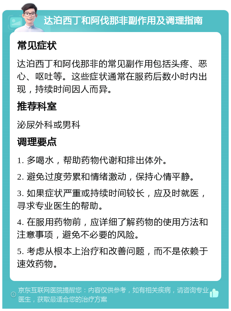 达泊西丁和阿伐那非副作用及调理指南 常见症状 达泊西丁和阿伐那非的常见副作用包括头疼、恶心、呕吐等。这些症状通常在服药后数小时内出现，持续时间因人而异。 推荐科室 泌尿外科或男科 调理要点 1. 多喝水，帮助药物代谢和排出体外。 2. 避免过度劳累和情绪激动，保持心情平静。 3. 如果症状严重或持续时间较长，应及时就医，寻求专业医生的帮助。 4. 在服用药物前，应详细了解药物的使用方法和注意事项，避免不必要的风险。 5. 考虑从根本上治疗和改善问题，而不是依赖于速效药物。