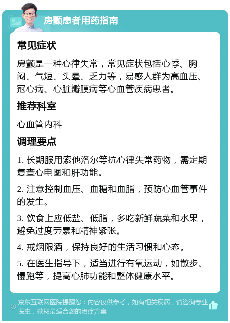 房颤患者用药指南 常见症状 房颤是一种心律失常，常见症状包括心悸、胸闷、气短、头晕、乏力等，易感人群为高血压、冠心病、心脏瓣膜病等心血管疾病患者。 推荐科室 心血管内科 调理要点 1. 长期服用索他洛尔等抗心律失常药物，需定期复查心电图和肝功能。 2. 注意控制血压、血糖和血脂，预防心血管事件的发生。 3. 饮食上应低盐、低脂，多吃新鲜蔬菜和水果，避免过度劳累和精神紧张。 4. 戒烟限酒，保持良好的生活习惯和心态。 5. 在医生指导下，适当进行有氧运动，如散步、慢跑等，提高心肺功能和整体健康水平。