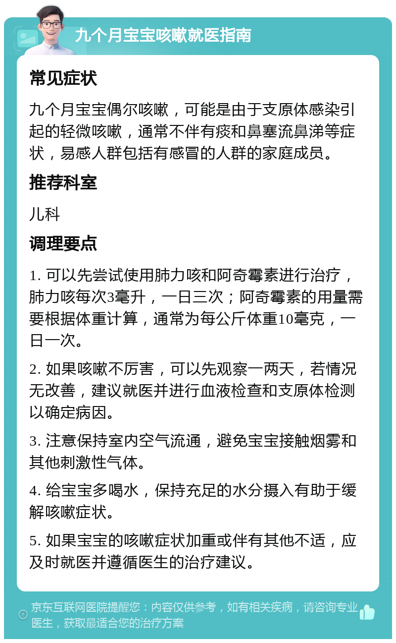 九个月宝宝咳嗽就医指南 常见症状 九个月宝宝偶尔咳嗽，可能是由于支原体感染引起的轻微咳嗽，通常不伴有痰和鼻塞流鼻涕等症状，易感人群包括有感冒的人群的家庭成员。 推荐科室 儿科 调理要点 1. 可以先尝试使用肺力咳和阿奇霉素进行治疗，肺力咳每次3毫升，一日三次；阿奇霉素的用量需要根据体重计算，通常为每公斤体重10毫克，一日一次。 2. 如果咳嗽不厉害，可以先观察一两天，若情况无改善，建议就医并进行血液检查和支原体检测以确定病因。 3. 注意保持室内空气流通，避免宝宝接触烟雾和其他刺激性气体。 4. 给宝宝多喝水，保持充足的水分摄入有助于缓解咳嗽症状。 5. 如果宝宝的咳嗽症状加重或伴有其他不适，应及时就医并遵循医生的治疗建议。