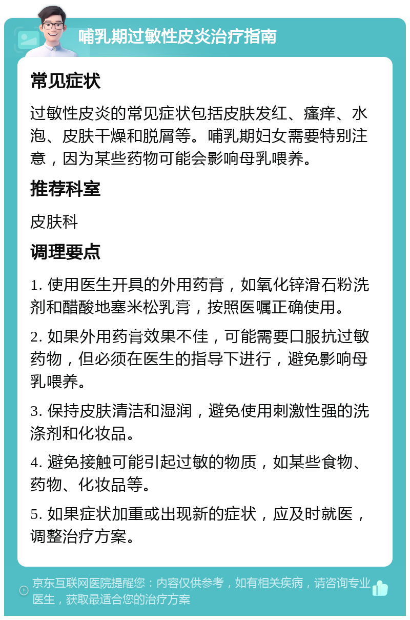 哺乳期过敏性皮炎治疗指南 常见症状 过敏性皮炎的常见症状包括皮肤发红、瘙痒、水泡、皮肤干燥和脱屑等。哺乳期妇女需要特别注意，因为某些药物可能会影响母乳喂养。 推荐科室 皮肤科 调理要点 1. 使用医生开具的外用药膏，如氧化锌滑石粉洗剂和醋酸地塞米松乳膏，按照医嘱正确使用。 2. 如果外用药膏效果不佳，可能需要口服抗过敏药物，但必须在医生的指导下进行，避免影响母乳喂养。 3. 保持皮肤清洁和湿润，避免使用刺激性强的洗涤剂和化妆品。 4. 避免接触可能引起过敏的物质，如某些食物、药物、化妆品等。 5. 如果症状加重或出现新的症状，应及时就医，调整治疗方案。