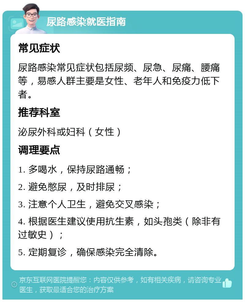 尿路感染就医指南 常见症状 尿路感染常见症状包括尿频、尿急、尿痛、腰痛等，易感人群主要是女性、老年人和免疫力低下者。 推荐科室 泌尿外科或妇科（女性） 调理要点 1. 多喝水，保持尿路通畅； 2. 避免憋尿，及时排尿； 3. 注意个人卫生，避免交叉感染； 4. 根据医生建议使用抗生素，如头孢类（除非有过敏史）； 5. 定期复诊，确保感染完全清除。