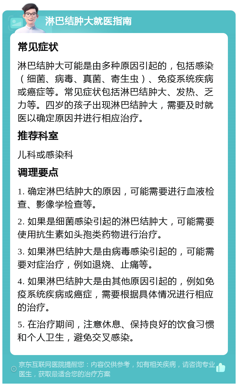 淋巴结肿大就医指南 常见症状 淋巴结肿大可能是由多种原因引起的，包括感染（细菌、病毒、真菌、寄生虫）、免疫系统疾病或癌症等。常见症状包括淋巴结肿大、发热、乏力等。四岁的孩子出现淋巴结肿大，需要及时就医以确定原因并进行相应治疗。 推荐科室 儿科或感染科 调理要点 1. 确定淋巴结肿大的原因，可能需要进行血液检查、影像学检查等。 2. 如果是细菌感染引起的淋巴结肿大，可能需要使用抗生素如头孢类药物进行治疗。 3. 如果淋巴结肿大是由病毒感染引起的，可能需要对症治疗，例如退烧、止痛等。 4. 如果淋巴结肿大是由其他原因引起的，例如免疫系统疾病或癌症，需要根据具体情况进行相应的治疗。 5. 在治疗期间，注意休息、保持良好的饮食习惯和个人卫生，避免交叉感染。