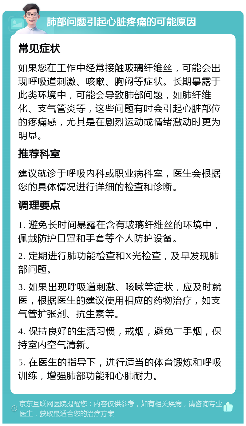 肺部问题引起心脏疼痛的可能原因 常见症状 如果您在工作中经常接触玻璃纤维丝，可能会出现呼吸道刺激、咳嗽、胸闷等症状。长期暴露于此类环境中，可能会导致肺部问题，如肺纤维化、支气管炎等，这些问题有时会引起心脏部位的疼痛感，尤其是在剧烈运动或情绪激动时更为明显。 推荐科室 建议就诊于呼吸内科或职业病科室，医生会根据您的具体情况进行详细的检查和诊断。 调理要点 1. 避免长时间暴露在含有玻璃纤维丝的环境中，佩戴防护口罩和手套等个人防护设备。 2. 定期进行肺功能检查和X光检查，及早发现肺部问题。 3. 如果出现呼吸道刺激、咳嗽等症状，应及时就医，根据医生的建议使用相应的药物治疗，如支气管扩张剂、抗生素等。 4. 保持良好的生活习惯，戒烟，避免二手烟，保持室内空气清新。 5. 在医生的指导下，进行适当的体育锻炼和呼吸训练，增强肺部功能和心肺耐力。