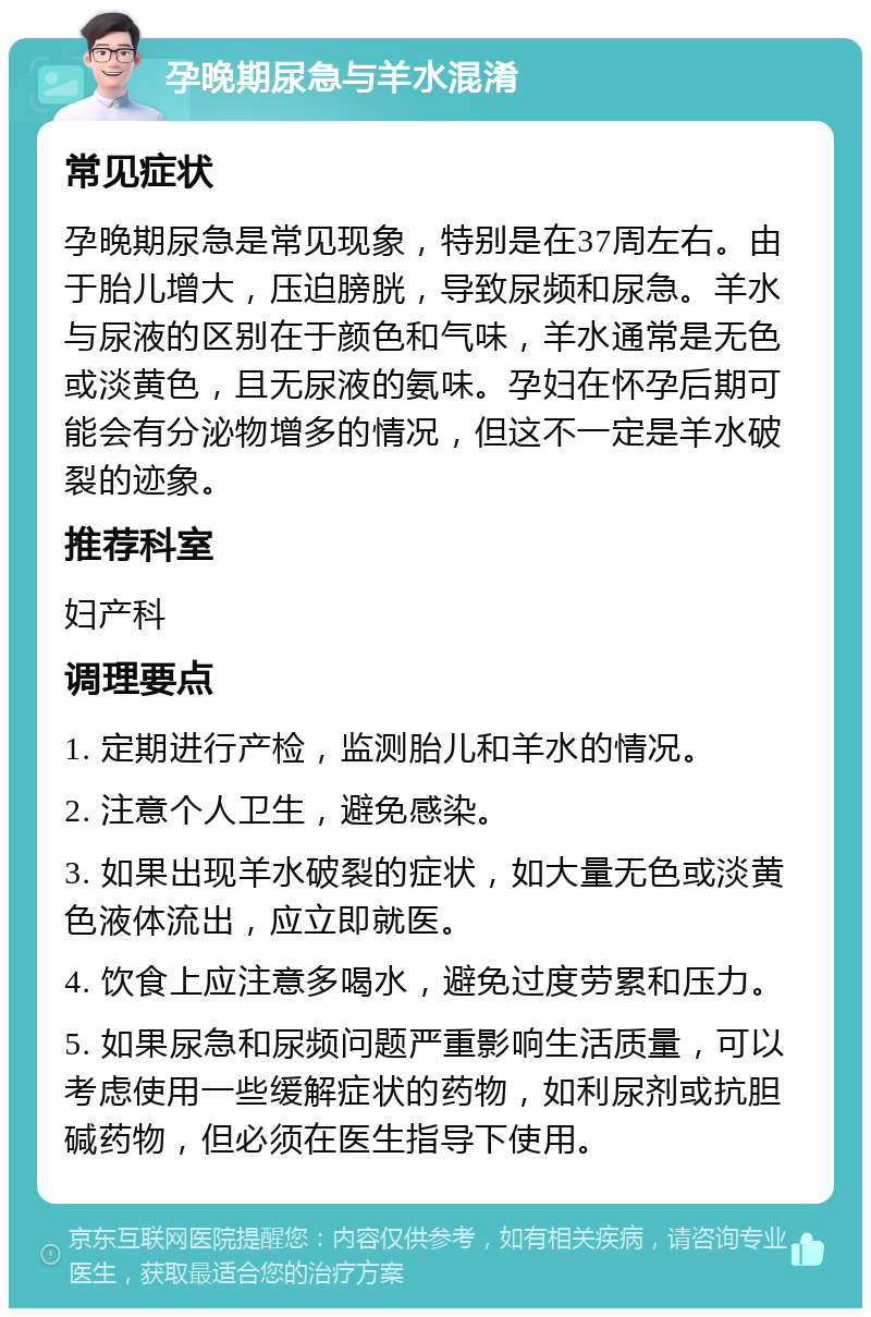 孕晚期尿急与羊水混淆 常见症状 孕晚期尿急是常见现象，特别是在37周左右。由于胎儿增大，压迫膀胱，导致尿频和尿急。羊水与尿液的区别在于颜色和气味，羊水通常是无色或淡黄色，且无尿液的氨味。孕妇在怀孕后期可能会有分泌物增多的情况，但这不一定是羊水破裂的迹象。 推荐科室 妇产科 调理要点 1. 定期进行产检，监测胎儿和羊水的情况。 2. 注意个人卫生，避免感染。 3. 如果出现羊水破裂的症状，如大量无色或淡黄色液体流出，应立即就医。 4. 饮食上应注意多喝水，避免过度劳累和压力。 5. 如果尿急和尿频问题严重影响生活质量，可以考虑使用一些缓解症状的药物，如利尿剂或抗胆碱药物，但必须在医生指导下使用。