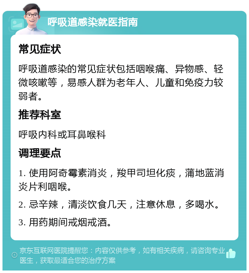 呼吸道感染就医指南 常见症状 呼吸道感染的常见症状包括咽喉痛、异物感、轻微咳嗽等，易感人群为老年人、儿童和免疫力较弱者。 推荐科室 呼吸内科或耳鼻喉科 调理要点 1. 使用阿奇霉素消炎，羧甲司坦化痰，蒲地蓝消炎片利咽喉。 2. 忌辛辣，清淡饮食几天，注意休息，多喝水。 3. 用药期间戒烟戒酒。