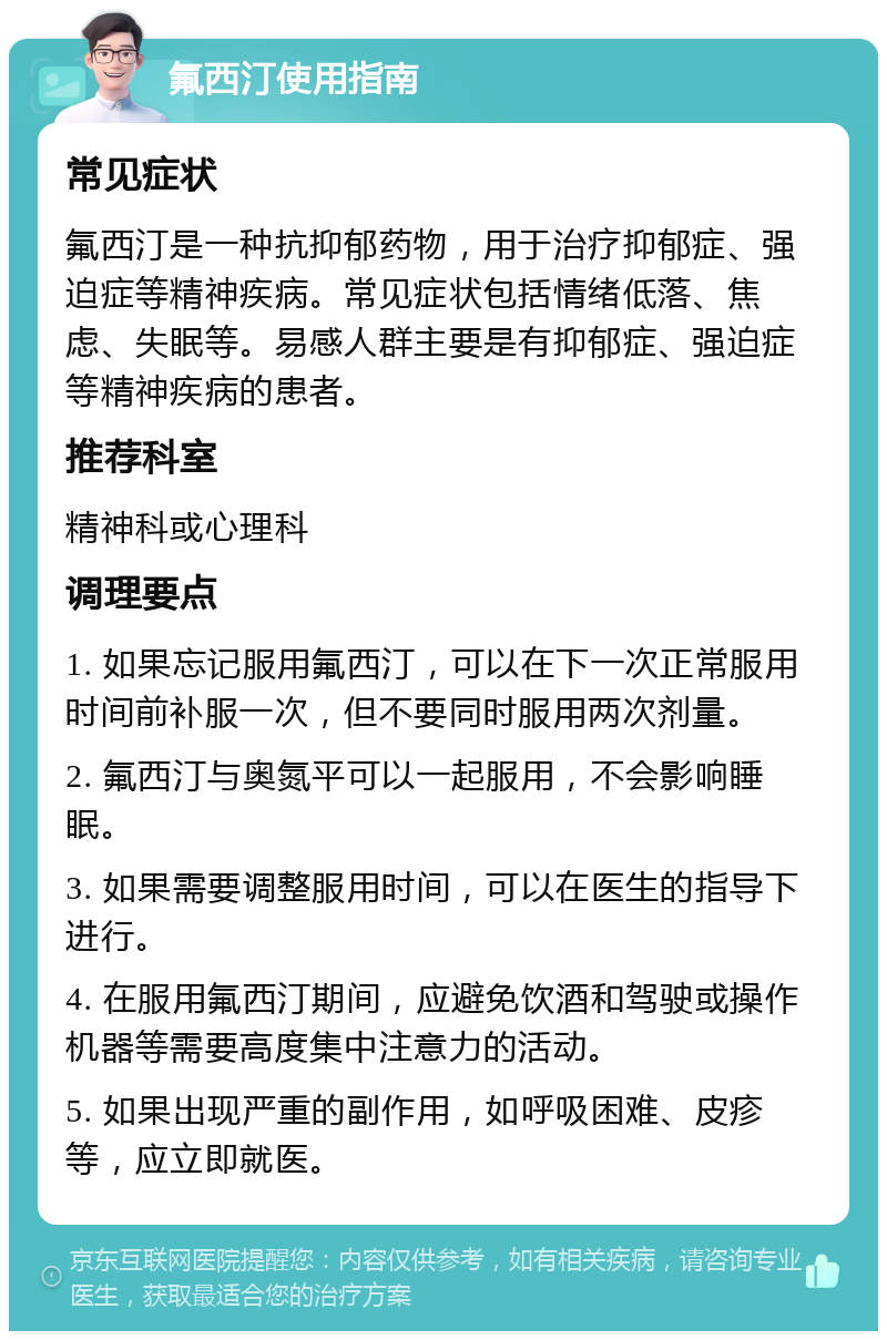 氟西汀使用指南 常见症状 氟西汀是一种抗抑郁药物，用于治疗抑郁症、强迫症等精神疾病。常见症状包括情绪低落、焦虑、失眠等。易感人群主要是有抑郁症、强迫症等精神疾病的患者。 推荐科室 精神科或心理科 调理要点 1. 如果忘记服用氟西汀，可以在下一次正常服用时间前补服一次，但不要同时服用两次剂量。 2. 氟西汀与奥氮平可以一起服用，不会影响睡眠。 3. 如果需要调整服用时间，可以在医生的指导下进行。 4. 在服用氟西汀期间，应避免饮酒和驾驶或操作机器等需要高度集中注意力的活动。 5. 如果出现严重的副作用，如呼吸困难、皮疹等，应立即就医。