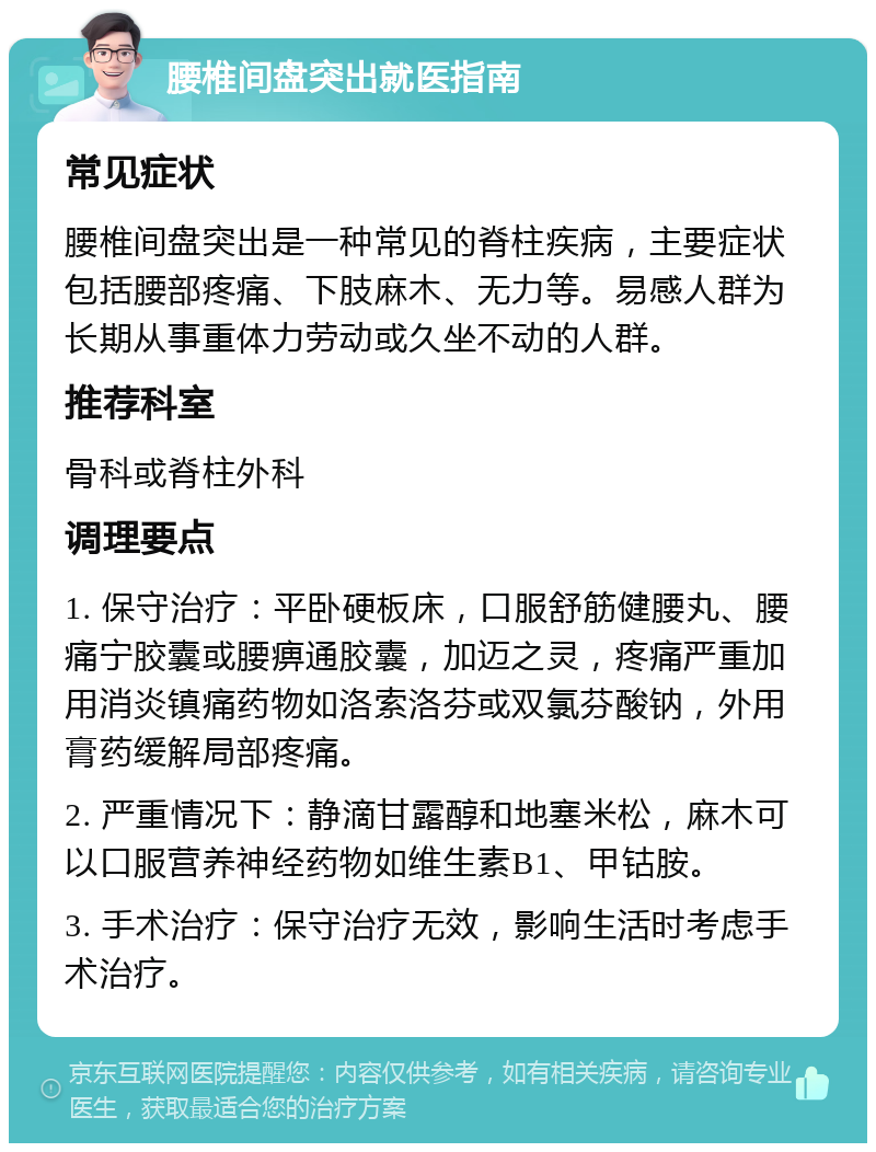 腰椎间盘突出就医指南 常见症状 腰椎间盘突出是一种常见的脊柱疾病，主要症状包括腰部疼痛、下肢麻木、无力等。易感人群为长期从事重体力劳动或久坐不动的人群。 推荐科室 骨科或脊柱外科 调理要点 1. 保守治疗：平卧硬板床，口服舒筋健腰丸、腰痛宁胶囊或腰痹通胶囊，加迈之灵，疼痛严重加用消炎镇痛药物如洛索洛芬或双氯芬酸钠，外用膏药缓解局部疼痛。 2. 严重情况下：静滴甘露醇和地塞米松，麻木可以口服营养神经药物如维生素B1、甲钴胺。 3. 手术治疗：保守治疗无效，影响生活时考虑手术治疗。