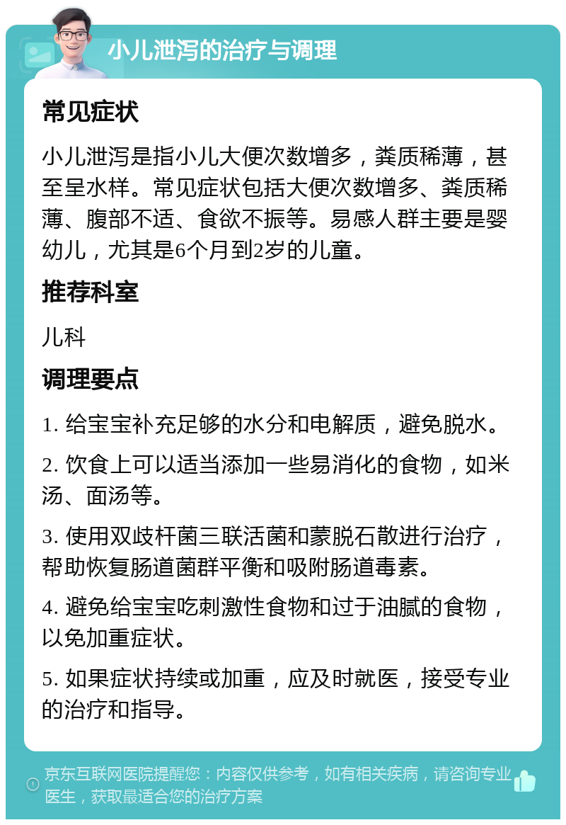 小儿泄泻的治疗与调理 常见症状 小儿泄泻是指小儿大便次数增多，粪质稀薄，甚至呈水样。常见症状包括大便次数增多、粪质稀薄、腹部不适、食欲不振等。易感人群主要是婴幼儿，尤其是6个月到2岁的儿童。 推荐科室 儿科 调理要点 1. 给宝宝补充足够的水分和电解质，避免脱水。 2. 饮食上可以适当添加一些易消化的食物，如米汤、面汤等。 3. 使用双歧杆菌三联活菌和蒙脱石散进行治疗，帮助恢复肠道菌群平衡和吸附肠道毒素。 4. 避免给宝宝吃刺激性食物和过于油腻的食物，以免加重症状。 5. 如果症状持续或加重，应及时就医，接受专业的治疗和指导。