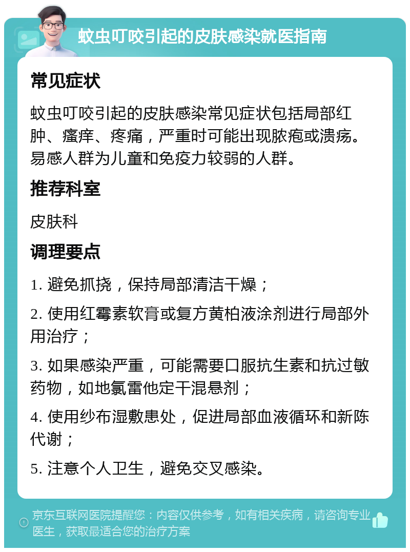 蚊虫叮咬引起的皮肤感染就医指南 常见症状 蚊虫叮咬引起的皮肤感染常见症状包括局部红肿、瘙痒、疼痛，严重时可能出现脓疱或溃疡。易感人群为儿童和免疫力较弱的人群。 推荐科室 皮肤科 调理要点 1. 避免抓挠，保持局部清洁干燥； 2. 使用红霉素软膏或复方黄柏液涂剂进行局部外用治疗； 3. 如果感染严重，可能需要口服抗生素和抗过敏药物，如地氯雷他定干混悬剂； 4. 使用纱布湿敷患处，促进局部血液循环和新陈代谢； 5. 注意个人卫生，避免交叉感染。