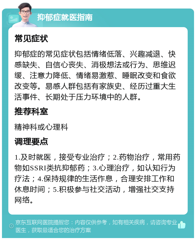 抑郁症就医指南 常见症状 抑郁症的常见症状包括情绪低落、兴趣减退、快感缺失、自信心丧失、消极想法或行为、思维迟缓、注意力降低、情绪易激惹、睡眠改变和食欲改变等。易感人群包括有家族史、经历过重大生活事件、长期处于压力环境中的人群。 推荐科室 精神科或心理科 调理要点 1.及时就医，接受专业治疗；2.药物治疗，常用药物如SSRI类抗抑郁药；3.心理治疗，如认知行为疗法；4.保持规律的生活作息，合理安排工作和休息时间；5.积极参与社交活动，增强社交支持网络。