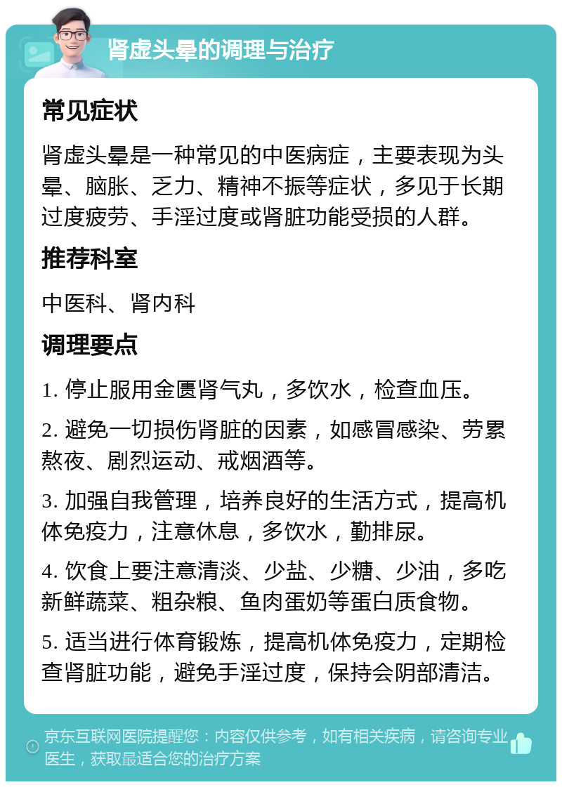 肾虚头晕的调理与治疗 常见症状 肾虚头晕是一种常见的中医病症，主要表现为头晕、脑胀、乏力、精神不振等症状，多见于长期过度疲劳、手淫过度或肾脏功能受损的人群。 推荐科室 中医科、肾内科 调理要点 1. 停止服用金匮肾气丸，多饮水，检查血压。 2. 避免一切损伤肾脏的因素，如感冒感染、劳累熬夜、剧烈运动、戒烟酒等。 3. 加强自我管理，培养良好的生活方式，提高机体免疫力，注意休息，多饮水，勤排尿。 4. 饮食上要注意清淡、少盐、少糖、少油，多吃新鲜蔬菜、粗杂粮、鱼肉蛋奶等蛋白质食物。 5. 适当进行体育锻炼，提高机体免疫力，定期检查肾脏功能，避免手淫过度，保持会阴部清洁。