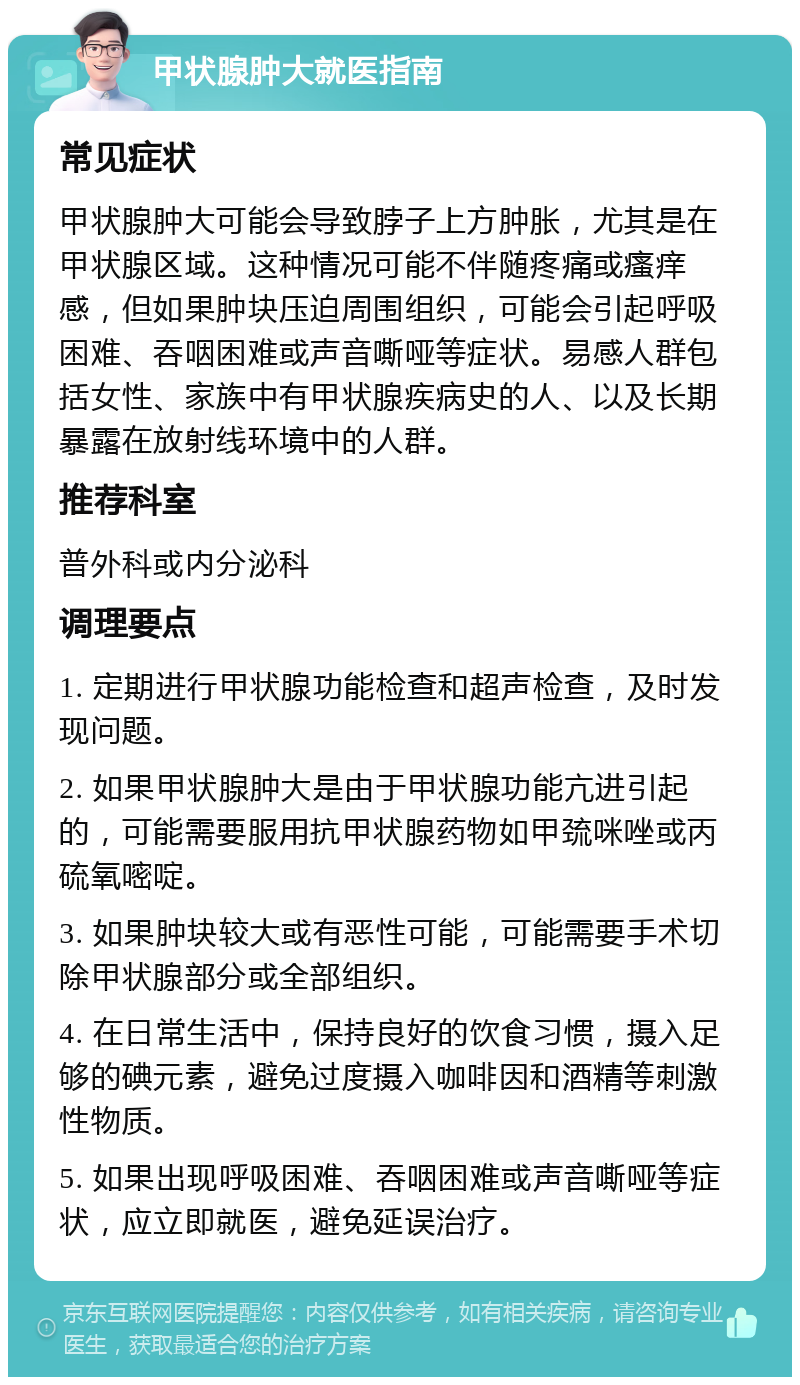 甲状腺肿大就医指南 常见症状 甲状腺肿大可能会导致脖子上方肿胀，尤其是在甲状腺区域。这种情况可能不伴随疼痛或瘙痒感，但如果肿块压迫周围组织，可能会引起呼吸困难、吞咽困难或声音嘶哑等症状。易感人群包括女性、家族中有甲状腺疾病史的人、以及长期暴露在放射线环境中的人群。 推荐科室 普外科或内分泌科 调理要点 1. 定期进行甲状腺功能检查和超声检查，及时发现问题。 2. 如果甲状腺肿大是由于甲状腺功能亢进引起的，可能需要服用抗甲状腺药物如甲巯咪唑或丙硫氧嘧啶。 3. 如果肿块较大或有恶性可能，可能需要手术切除甲状腺部分或全部组织。 4. 在日常生活中，保持良好的饮食习惯，摄入足够的碘元素，避免过度摄入咖啡因和酒精等刺激性物质。 5. 如果出现呼吸困难、吞咽困难或声音嘶哑等症状，应立即就医，避免延误治疗。