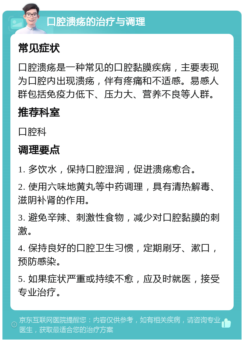 口腔溃疡的治疗与调理 常见症状 口腔溃疡是一种常见的口腔黏膜疾病，主要表现为口腔内出现溃疡，伴有疼痛和不适感。易感人群包括免疫力低下、压力大、营养不良等人群。 推荐科室 口腔科 调理要点 1. 多饮水，保持口腔湿润，促进溃疡愈合。 2. 使用六味地黄丸等中药调理，具有清热解毒、滋阴补肾的作用。 3. 避免辛辣、刺激性食物，减少对口腔黏膜的刺激。 4. 保持良好的口腔卫生习惯，定期刷牙、漱口，预防感染。 5. 如果症状严重或持续不愈，应及时就医，接受专业治疗。