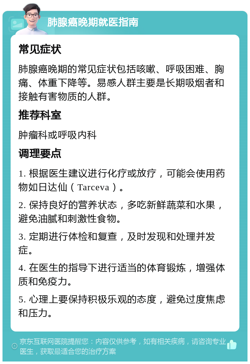 肺腺癌晚期就医指南 常见症状 肺腺癌晚期的常见症状包括咳嗽、呼吸困难、胸痛、体重下降等。易感人群主要是长期吸烟者和接触有害物质的人群。 推荐科室 肿瘤科或呼吸内科 调理要点 1. 根据医生建议进行化疗或放疗，可能会使用药物如日达仙（Tarceva）。 2. 保持良好的营养状态，多吃新鲜蔬菜和水果，避免油腻和刺激性食物。 3. 定期进行体检和复查，及时发现和处理并发症。 4. 在医生的指导下进行适当的体育锻炼，增强体质和免疫力。 5. 心理上要保持积极乐观的态度，避免过度焦虑和压力。