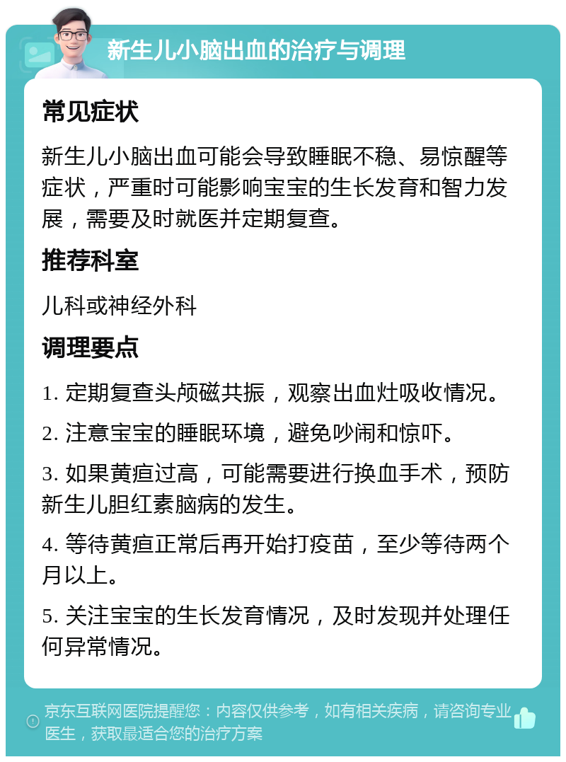 新生儿小脑出血的治疗与调理 常见症状 新生儿小脑出血可能会导致睡眠不稳、易惊醒等症状，严重时可能影响宝宝的生长发育和智力发展，需要及时就医并定期复查。 推荐科室 儿科或神经外科 调理要点 1. 定期复查头颅磁共振，观察出血灶吸收情况。 2. 注意宝宝的睡眠环境，避免吵闹和惊吓。 3. 如果黄疸过高，可能需要进行换血手术，预防新生儿胆红素脑病的发生。 4. 等待黄疸正常后再开始打疫苗，至少等待两个月以上。 5. 关注宝宝的生长发育情况，及时发现并处理任何异常情况。