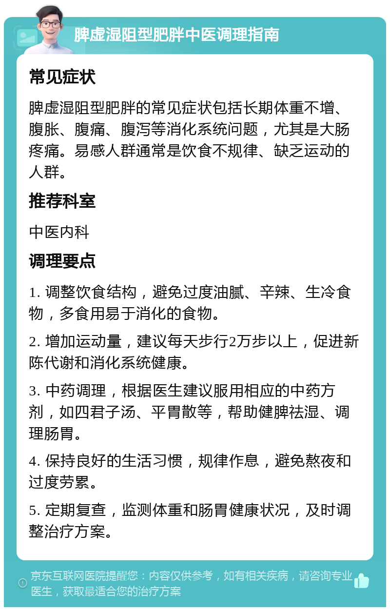 脾虚湿阻型肥胖中医调理指南 常见症状 脾虚湿阻型肥胖的常见症状包括长期体重不增、腹胀、腹痛、腹泻等消化系统问题，尤其是大肠疼痛。易感人群通常是饮食不规律、缺乏运动的人群。 推荐科室 中医内科 调理要点 1. 调整饮食结构，避免过度油腻、辛辣、生冷食物，多食用易于消化的食物。 2. 增加运动量，建议每天步行2万步以上，促进新陈代谢和消化系统健康。 3. 中药调理，根据医生建议服用相应的中药方剂，如四君子汤、平胃散等，帮助健脾祛湿、调理肠胃。 4. 保持良好的生活习惯，规律作息，避免熬夜和过度劳累。 5. 定期复查，监测体重和肠胃健康状况，及时调整治疗方案。