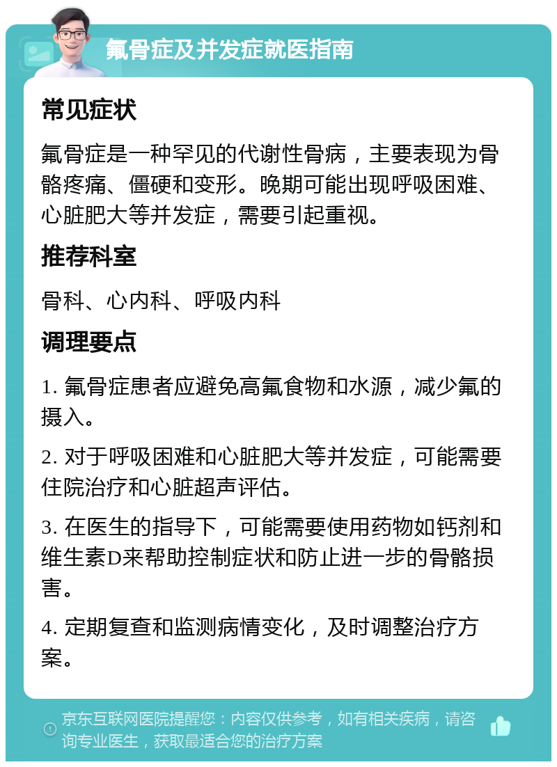 氟骨症及并发症就医指南 常见症状 氟骨症是一种罕见的代谢性骨病，主要表现为骨骼疼痛、僵硬和变形。晚期可能出现呼吸困难、心脏肥大等并发症，需要引起重视。 推荐科室 骨科、心内科、呼吸内科 调理要点 1. 氟骨症患者应避免高氟食物和水源，减少氟的摄入。 2. 对于呼吸困难和心脏肥大等并发症，可能需要住院治疗和心脏超声评估。 3. 在医生的指导下，可能需要使用药物如钙剂和维生素D来帮助控制症状和防止进一步的骨骼损害。 4. 定期复查和监测病情变化，及时调整治疗方案。