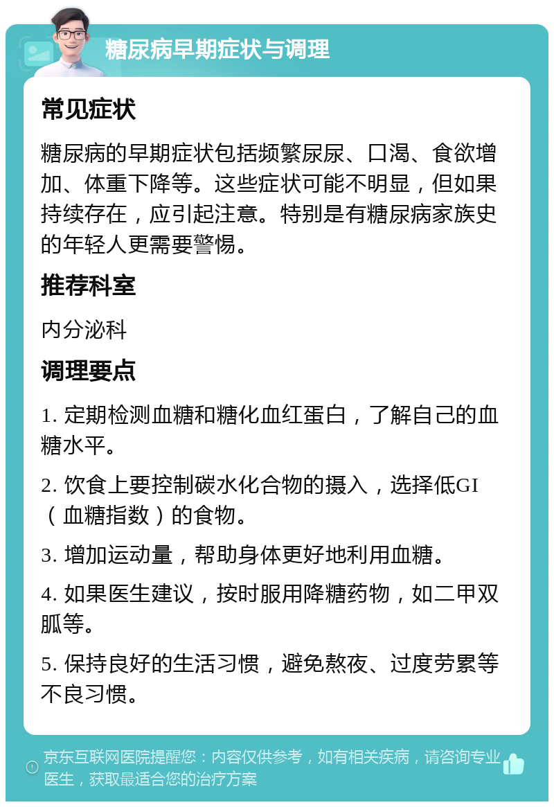 糖尿病早期症状与调理 常见症状 糖尿病的早期症状包括频繁尿尿、口渴、食欲增加、体重下降等。这些症状可能不明显，但如果持续存在，应引起注意。特别是有糖尿病家族史的年轻人更需要警惕。 推荐科室 内分泌科 调理要点 1. 定期检测血糖和糖化血红蛋白，了解自己的血糖水平。 2. 饮食上要控制碳水化合物的摄入，选择低GI（血糖指数）的食物。 3. 增加运动量，帮助身体更好地利用血糖。 4. 如果医生建议，按时服用降糖药物，如二甲双胍等。 5. 保持良好的生活习惯，避免熬夜、过度劳累等不良习惯。