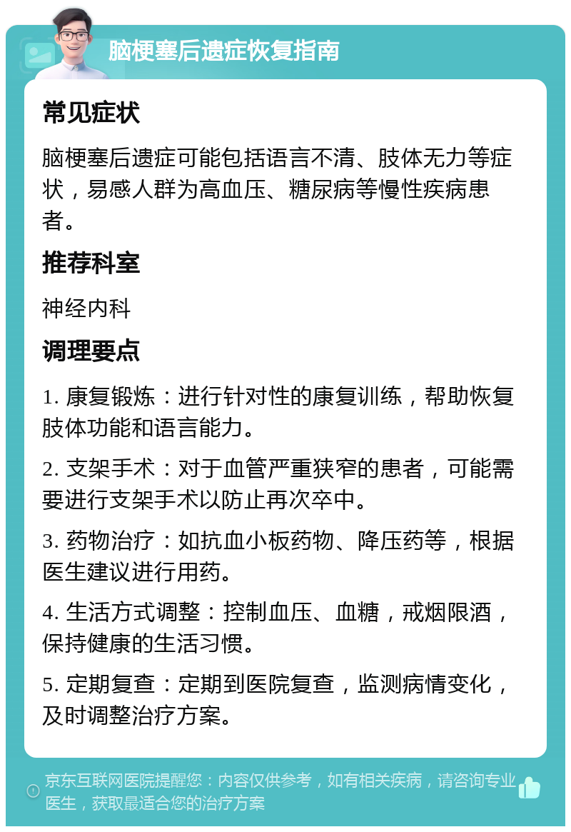 脑梗塞后遗症恢复指南 常见症状 脑梗塞后遗症可能包括语言不清、肢体无力等症状，易感人群为高血压、糖尿病等慢性疾病患者。 推荐科室 神经内科 调理要点 1. 康复锻炼：进行针对性的康复训练，帮助恢复肢体功能和语言能力。 2. 支架手术：对于血管严重狭窄的患者，可能需要进行支架手术以防止再次卒中。 3. 药物治疗：如抗血小板药物、降压药等，根据医生建议进行用药。 4. 生活方式调整：控制血压、血糖，戒烟限酒，保持健康的生活习惯。 5. 定期复查：定期到医院复查，监测病情变化，及时调整治疗方案。