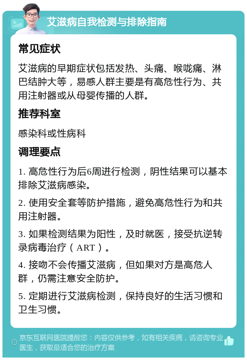 艾滋病自我检测与排除指南 常见症状 艾滋病的早期症状包括发热、头痛、喉咙痛、淋巴结肿大等，易感人群主要是有高危性行为、共用注射器或从母婴传播的人群。 推荐科室 感染科或性病科 调理要点 1. 高危性行为后6周进行检测，阴性结果可以基本排除艾滋病感染。 2. 使用安全套等防护措施，避免高危性行为和共用注射器。 3. 如果检测结果为阳性，及时就医，接受抗逆转录病毒治疗（ART）。 4. 接吻不会传播艾滋病，但如果对方是高危人群，仍需注意安全防护。 5. 定期进行艾滋病检测，保持良好的生活习惯和卫生习惯。